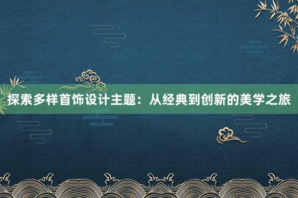 探索多样首饰设计主题：从经典到创新的美学之旅