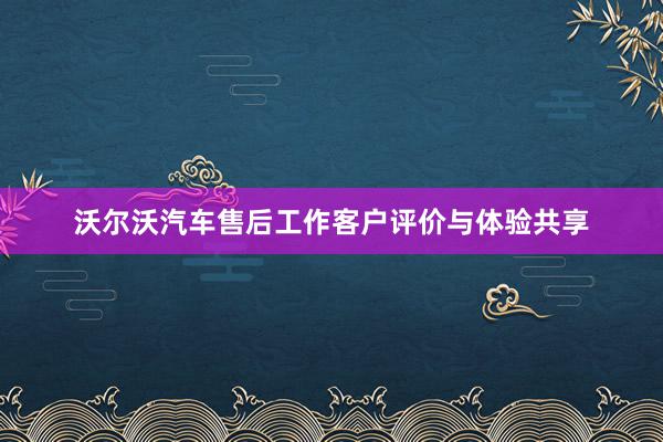 沃尔沃汽车售后工作客户评价与体验共享